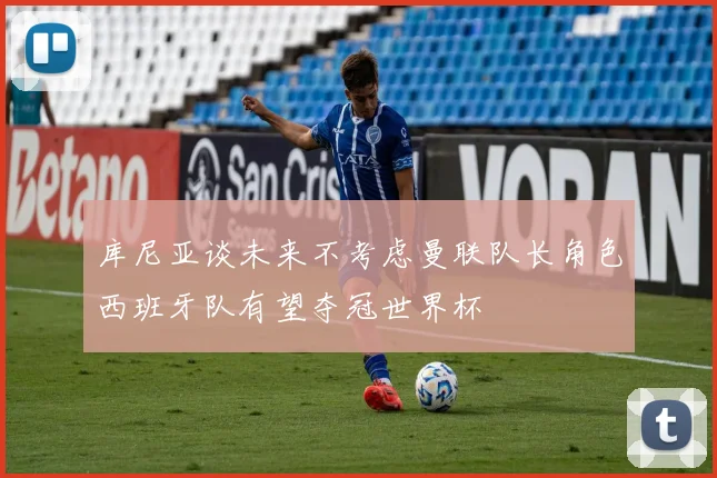 库尼亚谈未来不考虑曼联队长角色西班牙队有望夺冠世界杯