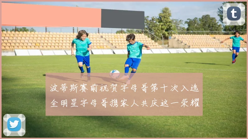 波蒂斯赛前祝贺字母哥第十次入选全明星字母哥携家人共庆这一荣耀时刻