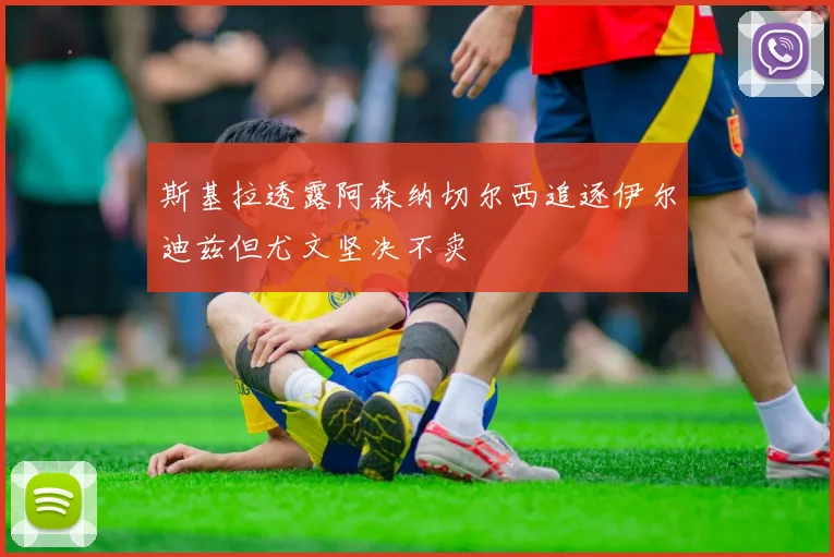 斯基拉透露阿森纳切尔西追逐伊尔迪兹但尤文坚决不卖