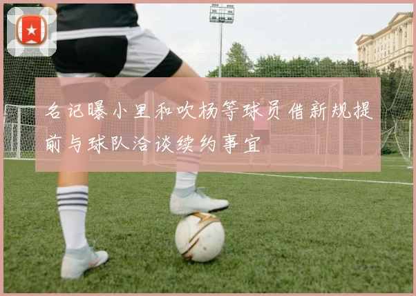 名记曝小里和吹杨等球员借新规提前与球队洽谈续约事宜