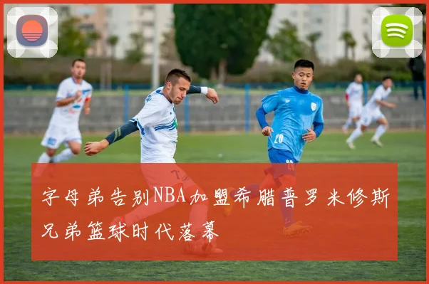 字母弟告别NBA加盟希腊普罗米修斯兄弟篮球时代落幕