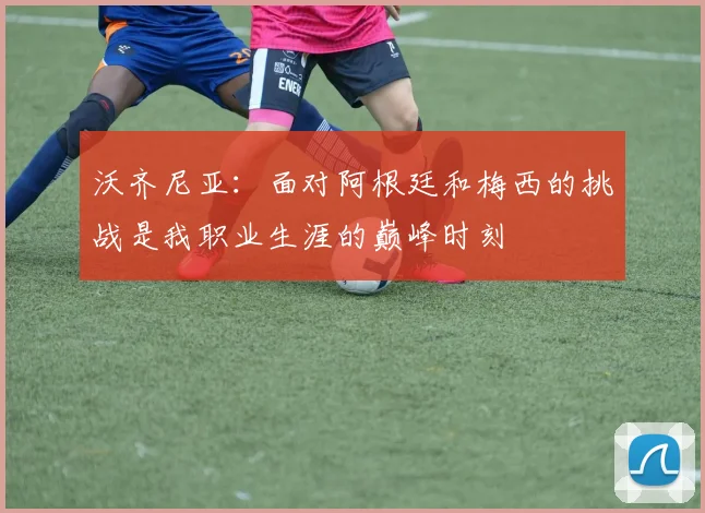 沃齐尼亚：面对阿根廷和梅西的挑战是我职业生涯的巅峰时刻