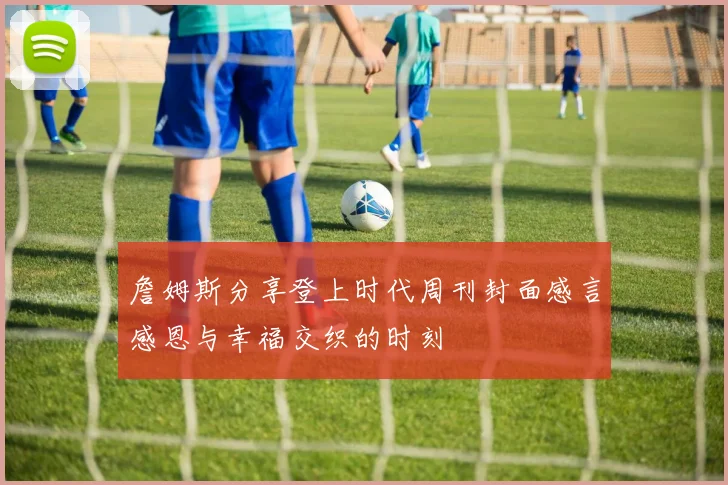 詹姆斯分享登上时代周刊封面感言感恩与幸福交织的时刻