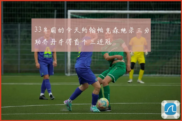 33年前的今天约翰帕克森绝杀三分助乔丹夺得首个三连冠