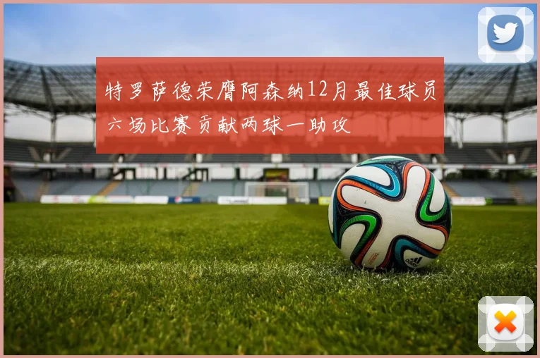特罗萨德荣膺阿森纳12月最佳球员六场比赛贡献两球一助攻