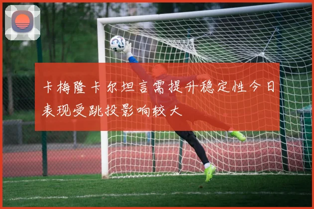 卡梅隆卡尔坦言需提升稳定性今日表现受跳投影响较大