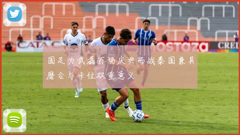 国足为武磊百场庆典而战泰国兼具磨合与卡位双重意义
