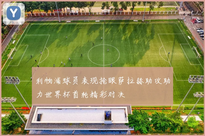 利物浦球员表现抢眼萨拉赫助攻助力世界杯首轮精彩对决