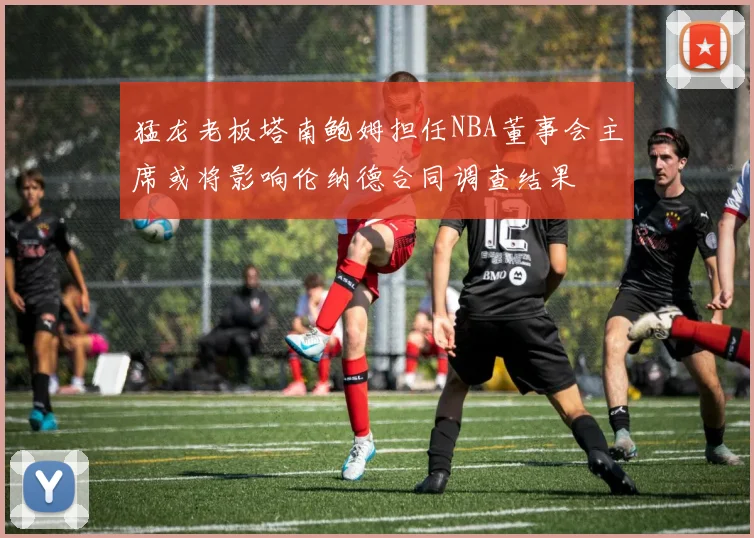猛龙老板塔南鲍姆担任NBA董事会主席或将影响伦纳德合同调查结果