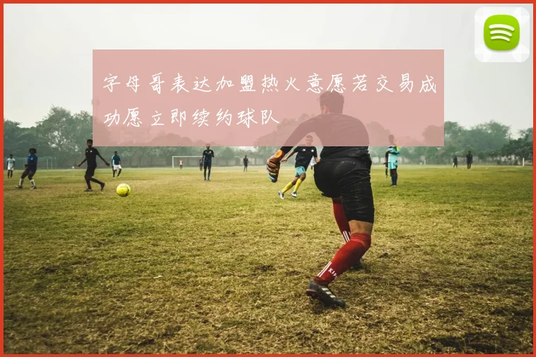 字母哥表达加盟热火意愿若交易成功愿立即续约球队